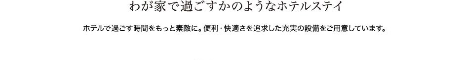 わが家で過ごすかのようなホテルステイ　ホテルで過ごす時間をもっと素敵に。便利・快適さを追求した充実の設備をご用意しています。