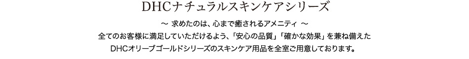DHCナチュラルスキンケアシリーズ 〜 求めたのは、心まで癒されるアメニティ 〜 全てのお客様に満足していただけるよう、「安心の品質」「確かな効果」を兼ね備えた DHCオリーブゴールドシリーズのスキンケア用品を全室ご用意しております。