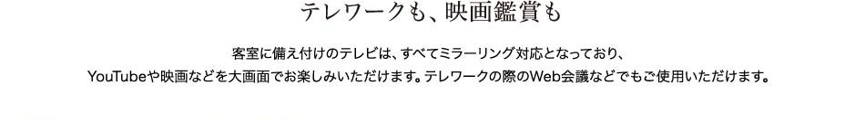 テレワークも、映画鑑賞も　客室に備え付けのテレビは、すべてミラーリング対応となっており、Youtubeや映画などを大画面でお楽しみいただけます。テレワークの際のＷｅｂ会議などでもご使用いただけます。